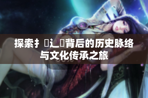 探索扌喿辶畐背后的历史脉络与文化传承之旅