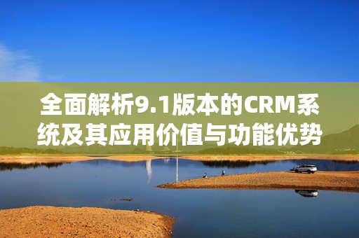 全面解析9.1版本的CRM系统及其应用价值与功能优势