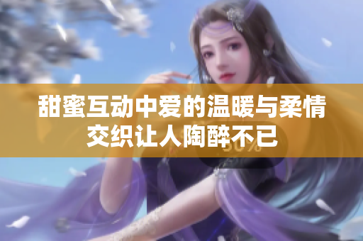 甜蜜互动中爱的温暖与柔情交织让人陶醉不已