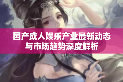 国产成人娱乐产业最新动态与市场趋势深度解析
