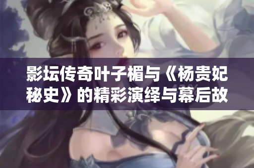 影坛传奇叶子楣与《杨贵妃秘史》的精彩演绎与幕后故事揭秘