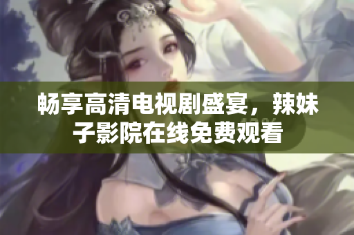 畅享高清电视剧盛宴，辣妹子影院在线免费观看