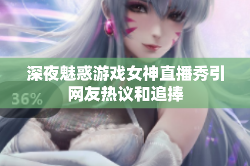 深夜魅惑游戏女神直播秀引网友热议和追捧