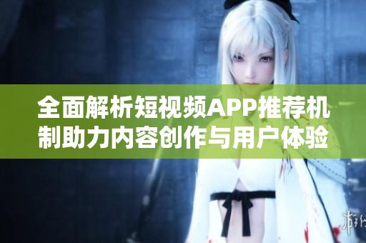 全面解析短视频APP推荐机制助力内容创作与用户体验提升