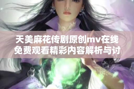 天美麻花传剧原创mv在线免费观看精彩内容解析与讨论