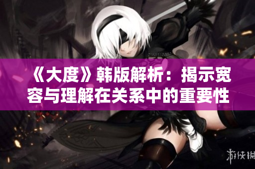 《大度》韩版解析：揭示宽容与理解在关系中的重要性与力量