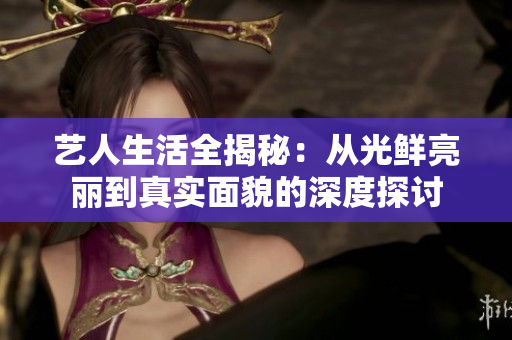 艺人生活全揭秘：从光鲜亮丽到真实面貌的深度探讨