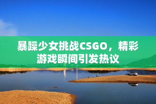 暴躁少女挑战CSGO，精彩游戏瞬间引发热议