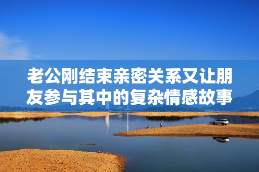 老公刚结束亲密关系又让朋友参与其中的复杂情感故事