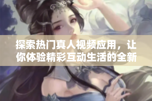 探索热门真人视频应用，让你体验精彩互动生活的全新方式