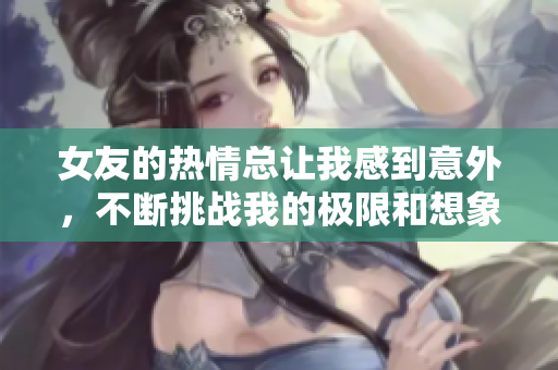 女友的热情总让我感到意外，不断挑战我的极限和想象