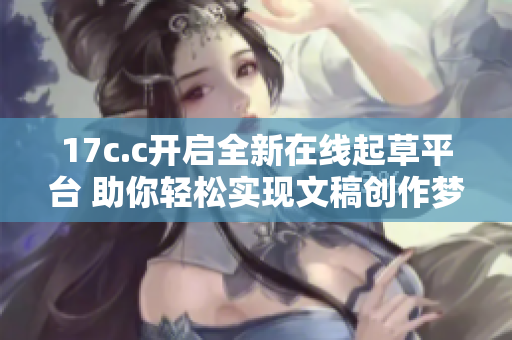 17c.c开启全新在线起草平台 助你轻松实现文稿创作梦想