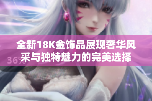 全新18K金饰品展现奢华风采与独特魅力的完美选择