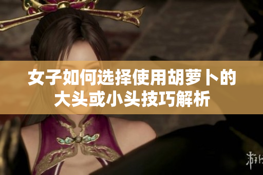 女子如何选择使用胡萝卜的大头或小头技巧解析