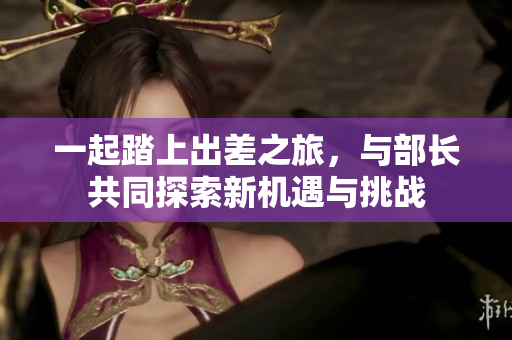 一起踏上出差之旅，与部长共同探索新机遇与挑战