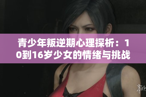 青少年叛逆期心理探析：10到16岁少女的情绪与挑战