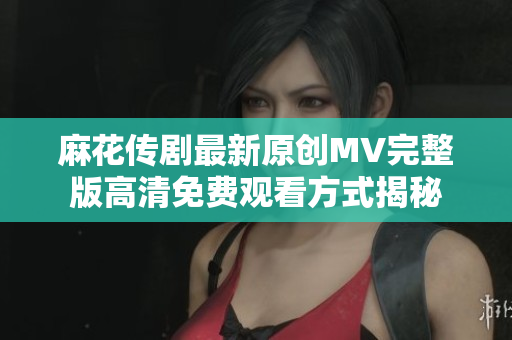 麻花传剧最新原创MV完整版高清免费观看方式揭秘