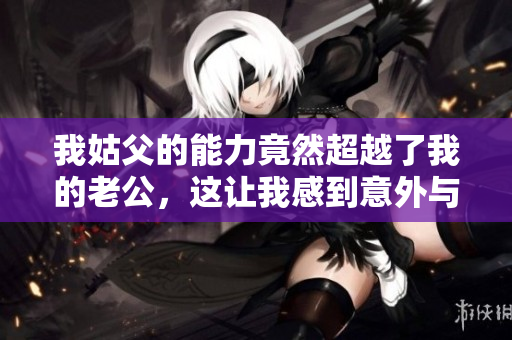我姑父的能力竟然超越了我的老公，这让我感到意外与震惊