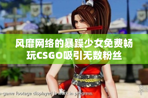 风靡网络的暴躁少女免费畅玩CSGO吸引无数粉丝
