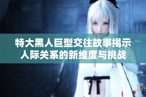 特大黑人巨型交往故事揭示人际关系的新维度与挑战