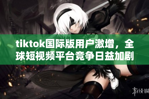 tiktok国际版用户激增，全球短视频平台竞争日益加剧