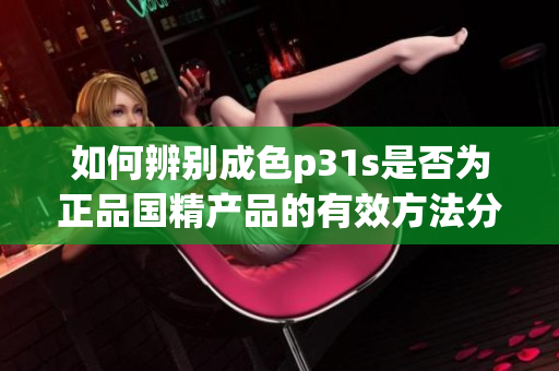 如何辨别成色p31s是否为正品国精产品的有效方法分享
