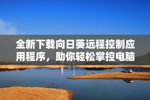 全新下载向日葵远程控制应用程序，助你轻松掌控电脑设备
