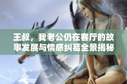 王叔，我老公仍在客厅的故事发展与情感纠葛全景揭秘