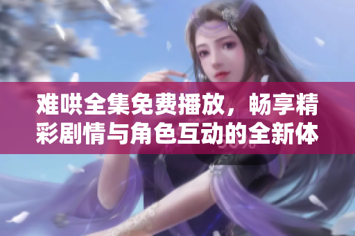 难哄全集免费播放，畅享精彩剧情与角色互动的全新体验