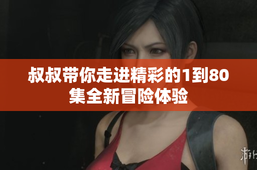 叔叔带你走进精彩的1到80集全新冒险体验