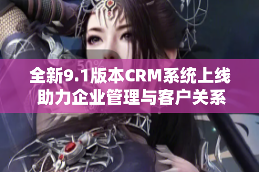 全新9.1版本CRM系统上线 助力企业管理与客户关系提升