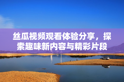 丝瓜视频观看体验分享，探索趣味新内容与精彩片段