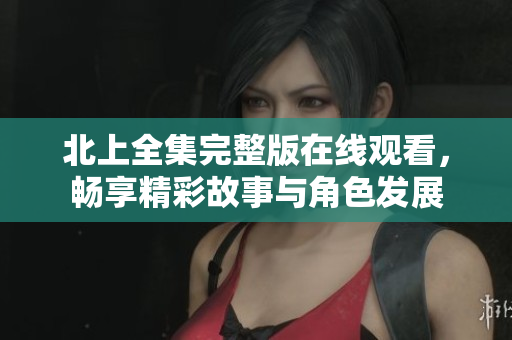 北上全集完整版在线观看，畅享精彩故事与角色发展