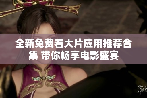 全新免费看大片应用推荐合集 带你畅享电影盛宴