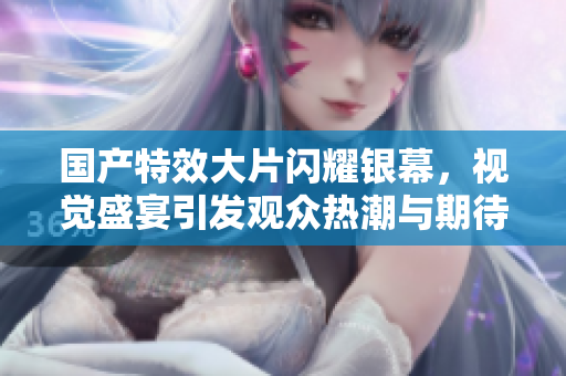 国产特效大片闪耀银幕，视觉盛宴引发观众热潮与期待