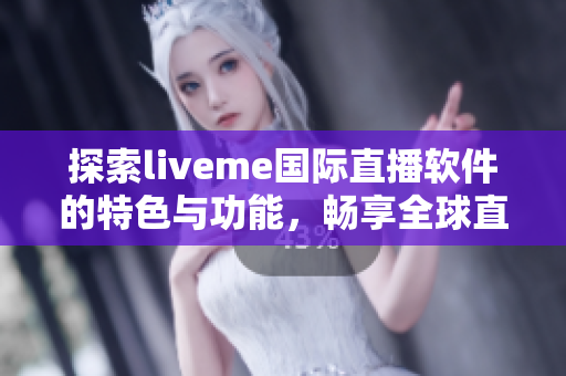 探索liveme国际直播软件的特色与功能，畅享全球直播新体验