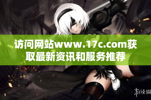 访问网站www.17c.com获取最新资讯和服务推荐