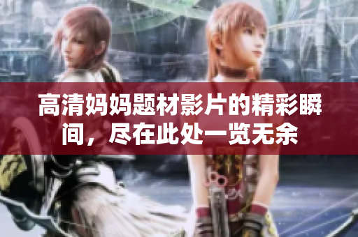 高清妈妈题材影片的精彩瞬间，尽在此处一览无余