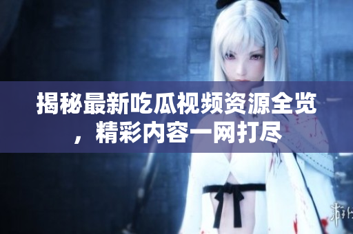 揭秘最新吃瓜视频资源全览，精彩内容一网打尽