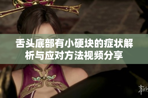 舌头底部有小硬块的症状解析与应对方法视频分享