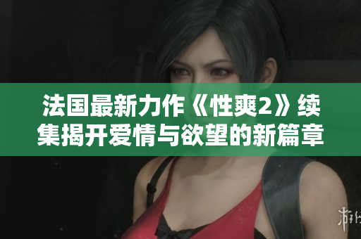 法国最新力作《性爽2》续集揭开爱情与欲望的新篇章