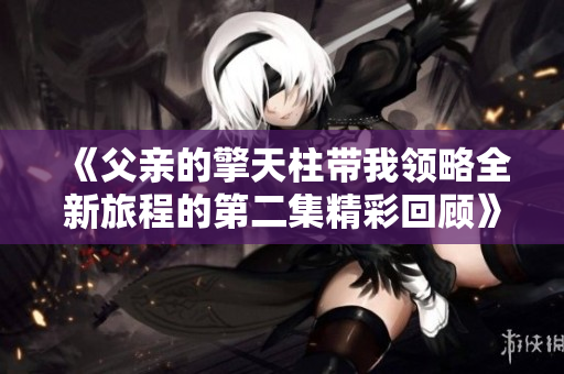 《父亲的擎天柱带我领略全新旅程的第二集精彩回顾》