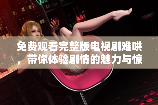 免费观看完整版电视剧难哄，带你体验剧情的魅力与惊喜！