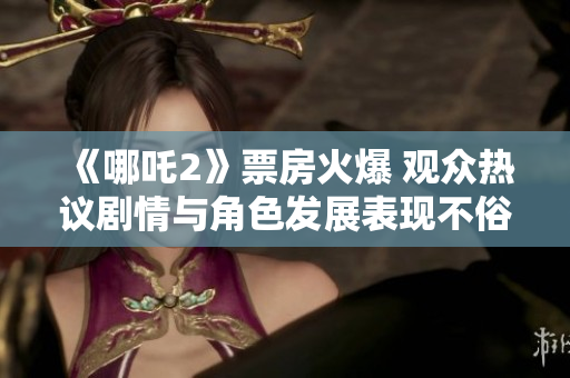 《哪吒2》票房火爆 观众热议剧情与角色发展表现不俗