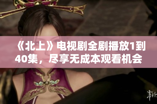 《北上》电视剧全剧播放1到40集，尽享无成本观看机会