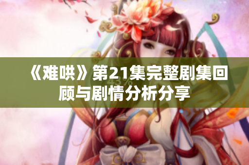 《难哄》第21集完整剧集回顾与剧情分析分享