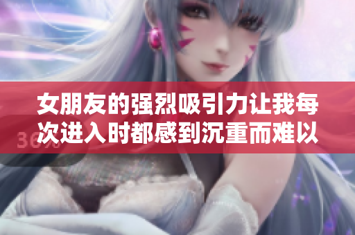 女朋友的强烈吸引力让我每次进入时都感到沉重而难以抗拒