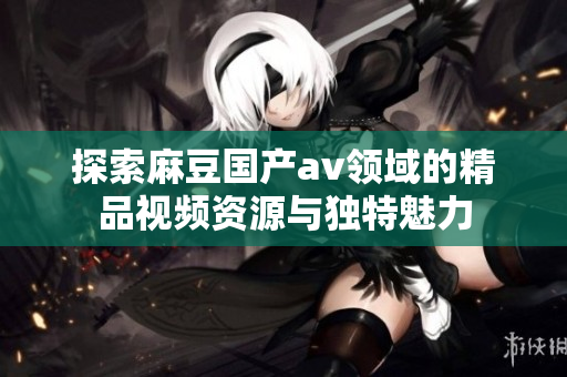 探索麻豆国产av领域的精品视频资源与独特魅力