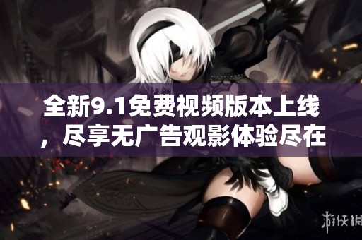 全新9.1免费视频版本上线，尽享无广告观影体验尽在其中！