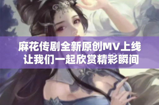 麻花传剧全新原创MV上线 让我们一起欣赏精彩瞬间